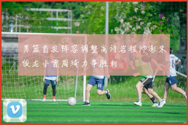 男篮首发阵容调整高诗岩程帅澎朱俊龙小曾周琦力争胜利