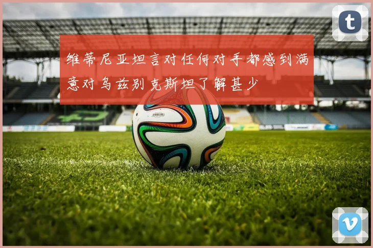 维蒂尼亚坦言对任何对手都感到满意对乌兹别克斯坦了解甚少