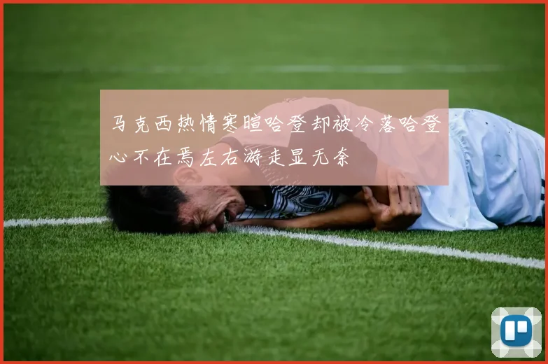 马克西热情寒暄哈登却被冷落哈登心不在焉左右游走显无奈