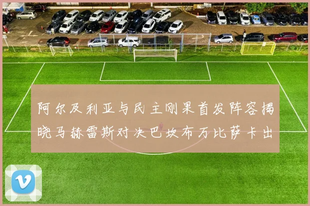 阿尔及利亚与民主刚果首发阵容揭晓马赫雷斯对决巴坎布万比萨卡出战