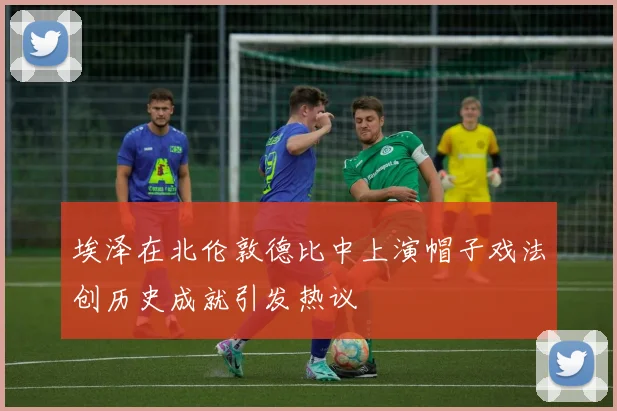 埃泽在北伦敦德比中上演帽子戏法创历史成就引发热议