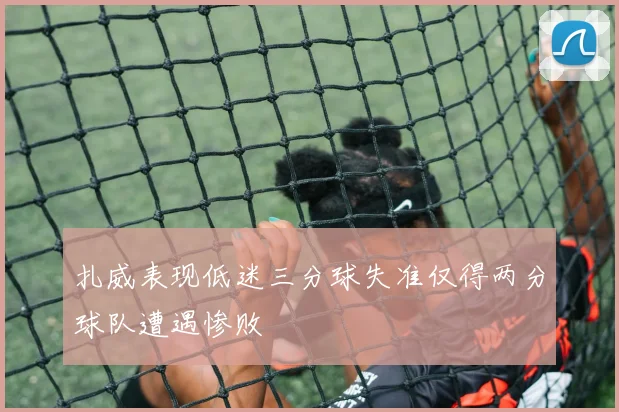 扎威表现低迷三分球失准仅得两分球队遭遇惨败