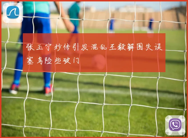 张玉宁妙传引发混乱王毅解围失误塞鸟险些破门