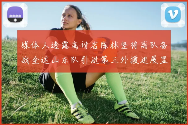 媒体人透露高诗岩陈林坚将离队备战全运山东队引进第三外援进展显著