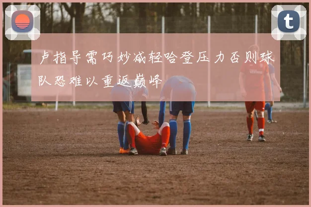 卢指导需巧妙减轻哈登压力否则球队恐难以重返巅峰
