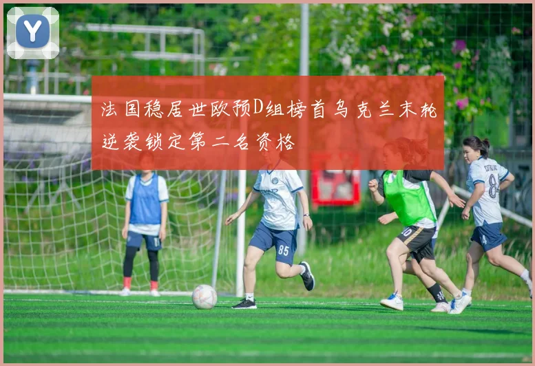 法国稳居世欧预D组榜首乌克兰末轮逆袭锁定第二名资格