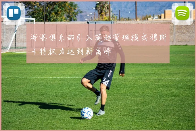 海港俱乐部引入英超管理模式穆斯卡特权力达到新高峰