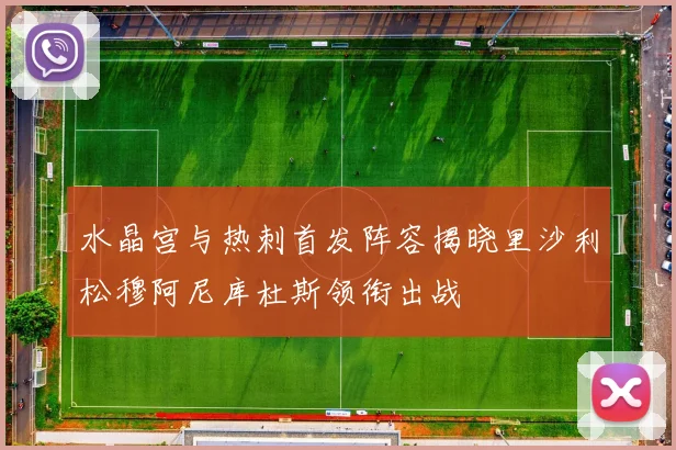 水晶宫与热刺首发阵容揭晓里沙利松穆阿尼库杜斯领衔出战