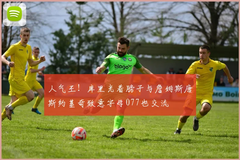 人气王！库里光着膀子与詹姆斯唐斯约基奇致意字母077也交流
