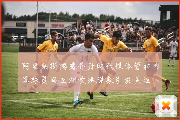 阿里纳斯揭露乔丹时代媒体管控内幕球员间互相吹捧现象引发关注