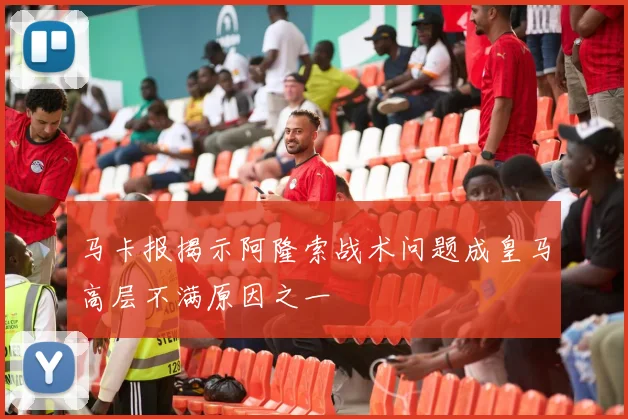 马卡报揭示阿隆索战术问题成皇马高层不满原因之一