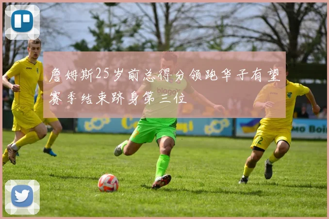 詹姆斯25岁前总得分领跑华子有望赛季结束跻身第三位