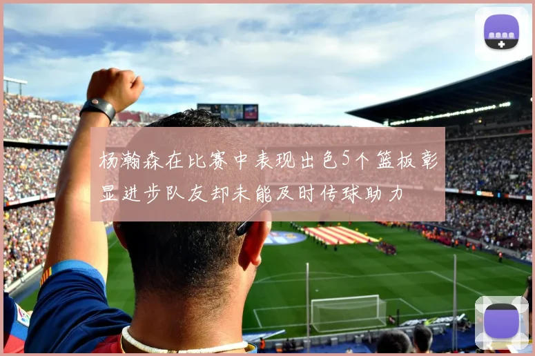 杨瀚森在比赛中表现出色5个篮板彰显进步队友却未能及时传球助力