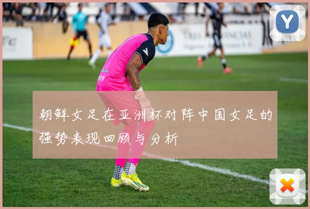朝鲜女足在亚洲杯对阵中国女足的强势表现回顾与分析