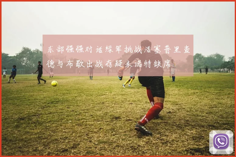 东部强强对话绿军挑战活塞普里查德与布歇出战存疑米诺特缺席