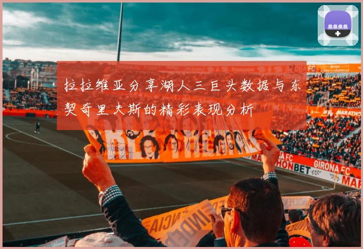 拉拉维亚分享湖人三巨头数据与东契奇里夫斯的精彩表现分析