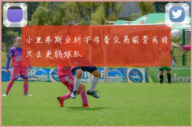 小里弗斯分析字母哥交易前景或将只去更弱球队