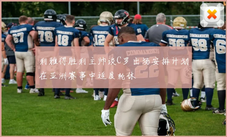 利雅得胜利主帅谈C罗出场安排计划在亚洲赛事中适度轮休