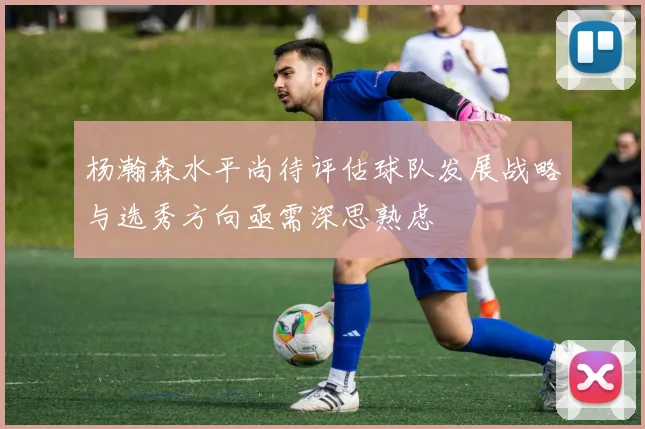 杨瀚森水平尚待评估球队发展战略与选秀方向亟需深思熟虑