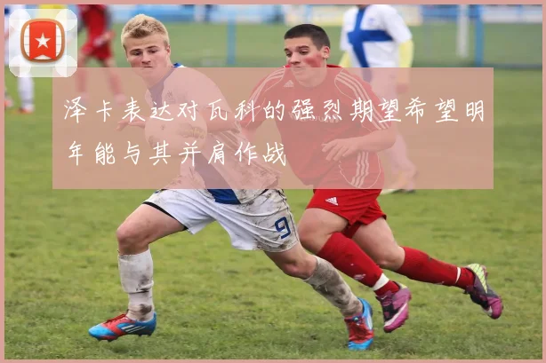 泽卡表达对瓦科的强烈期望希望明年能与其并肩作战