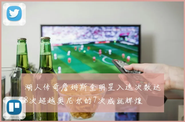 湖人传奇詹姆斯全明星入选次数达8次超越奥尼尔的7次成就辉煌