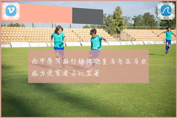 西甲辱骂排行榜揭晓皇马与亚马尔成为受害者占比显著