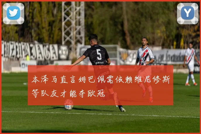 本泽马直言姆巴佩需依赖维尼修斯等队友才能夺欧冠