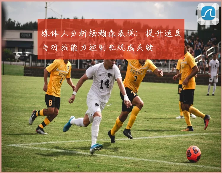 媒体人分析杨瀚森表现：提升速度与对抗能力控制犯规成关键
