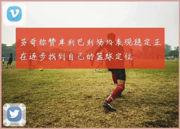 芬奇称赞库利巴利场均表现稳定正在逐步找到自己的篮球定位