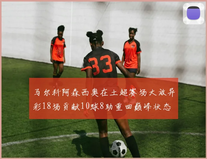 马尔科阿森西奥在土超赛场大放异彩18场贡献10球8助重回巅峰状态